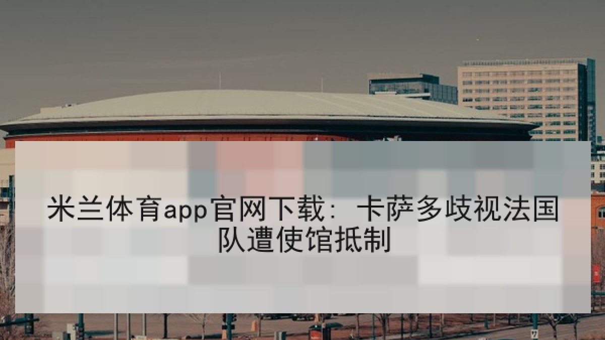 米兰体育app官网下载: 卡萨多歧视法国队遭使馆抵制